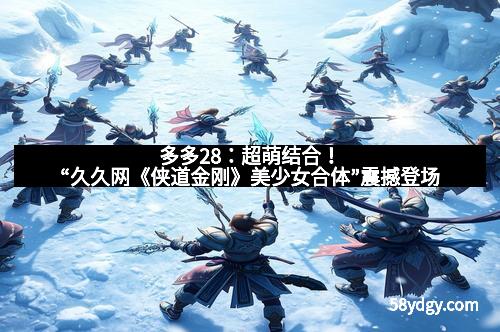 多多28：超萌结合！“久久网《侠道金刚》美少女合体”震撼登场